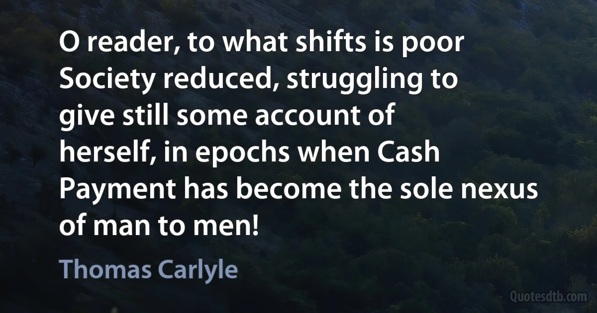 O reader, to what shifts is poor Society reduced, struggling to give still some account of herself, in epochs when Cash Payment has become the sole nexus of man to men! (Thomas Carlyle)