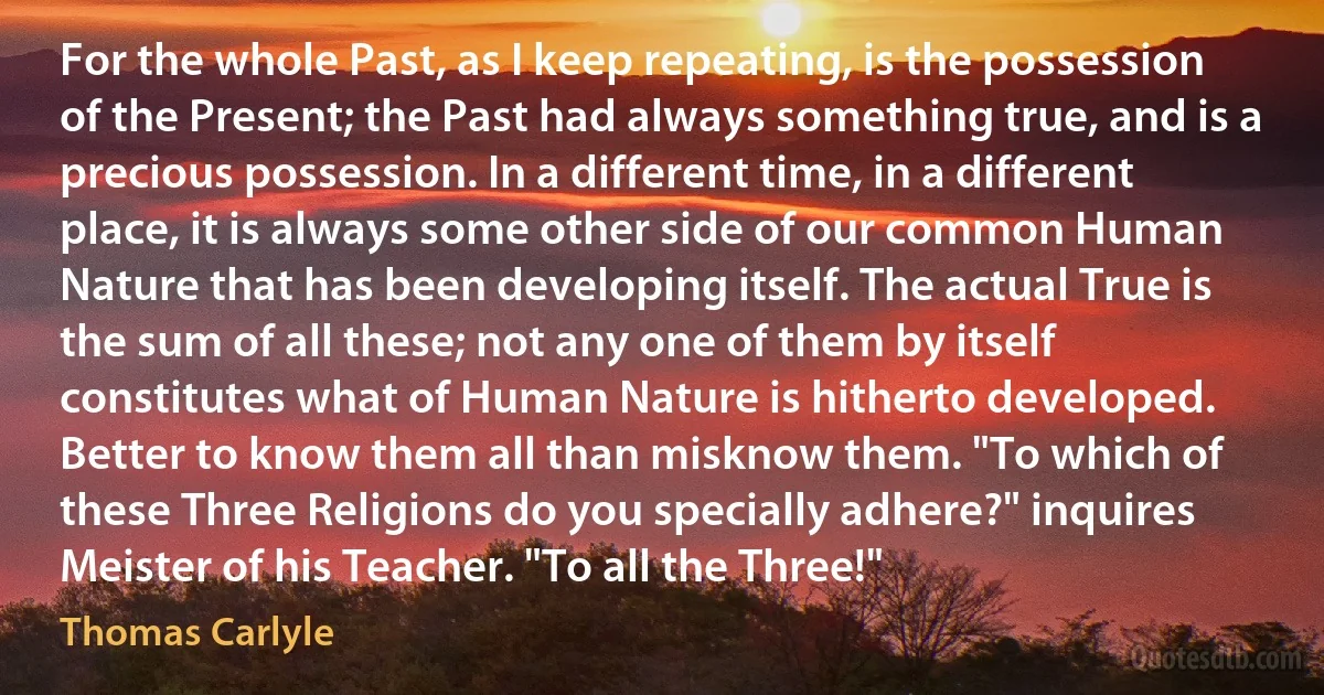 For the whole Past, as I keep repeating, is the possession of the Present; the Past had always something true, and is a precious possession. In a different time, in a different place, it is always some other side of our common Human Nature that has been developing itself. The actual True is the sum of all these; not any one of them by itself constitutes what of Human Nature is hitherto developed. Better to know them all than misknow them. "To which of these Three Religions do you specially adhere?" inquires Meister of his Teacher. "To all the Three!" (Thomas Carlyle)