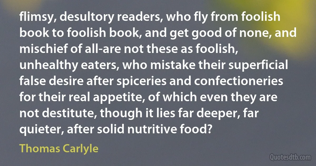 flimsy, desultory readers, who fly from foolish book to foolish book, and get good of none, and mischief of all-are not these as foolish, unhealthy eaters, who mistake their superficial false desire after spiceries and confectioneries for their real appetite, of which even they are not destitute, though it lies far deeper, far quieter, after solid nutritive food? (Thomas Carlyle)