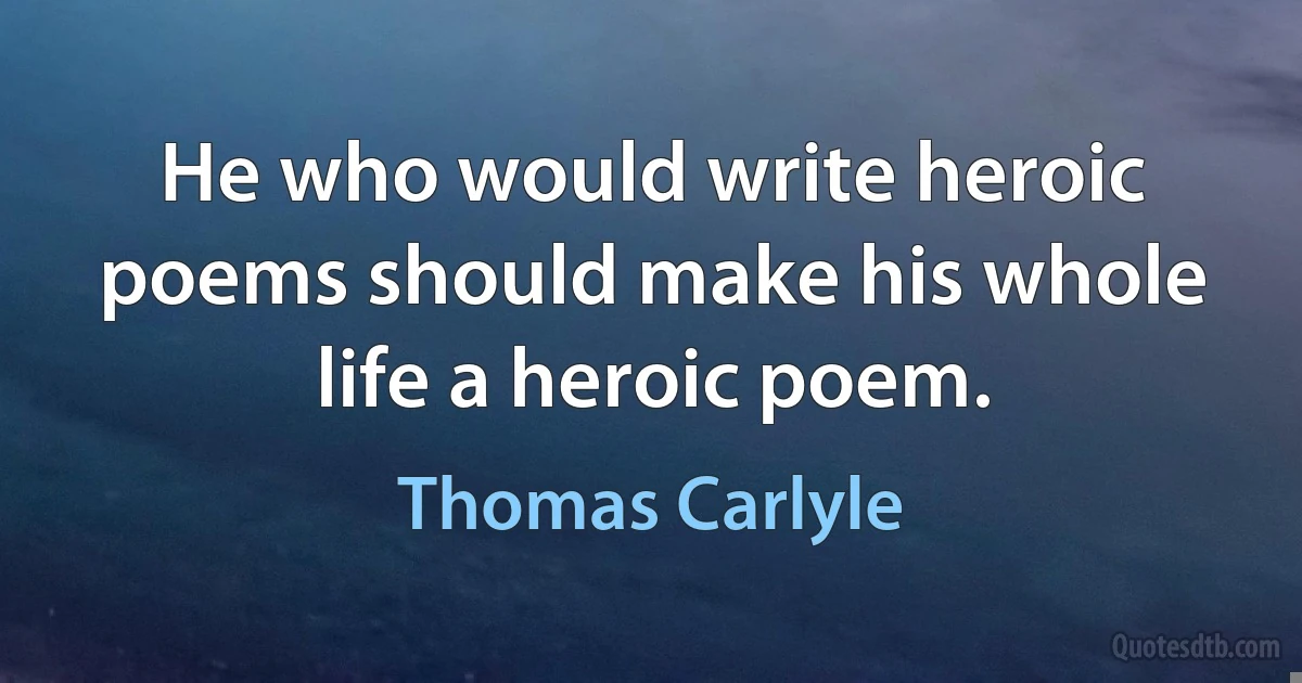 He who would write heroic poems should make his whole life a heroic poem. (Thomas Carlyle)