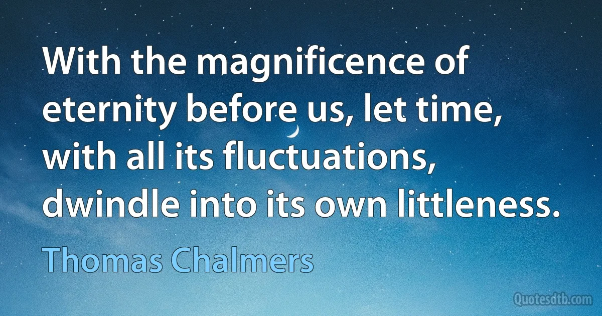 With the magnificence of eternity before us, let time, with all its fluctuations, dwindle into its own littleness. (Thomas Chalmers)