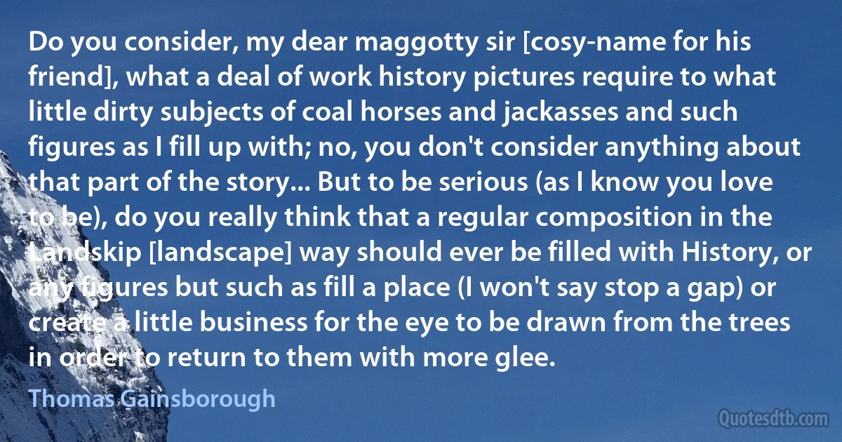 Do you consider, my dear maggotty sir [cosy-name for his friend], what a deal of work history pictures require to what little dirty subjects of coal horses and jackasses and such figures as I fill up with; no, you don't consider anything about that part of the story... But to be serious (as I know you love to be), do you really think that a regular composition in the Landskip [landscape] way should ever be filled with History, or any figures but such as fill a place (I won't say stop a gap) or create a little business for the eye to be drawn from the trees in order to return to them with more glee. (Thomas Gainsborough)