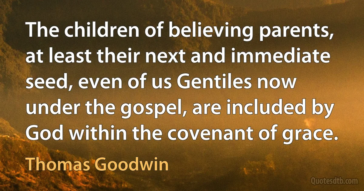 The children of believing parents, at least their next and immediate seed, even of us Gentiles now under the gospel, are included by God within the covenant of grace. (Thomas Goodwin)