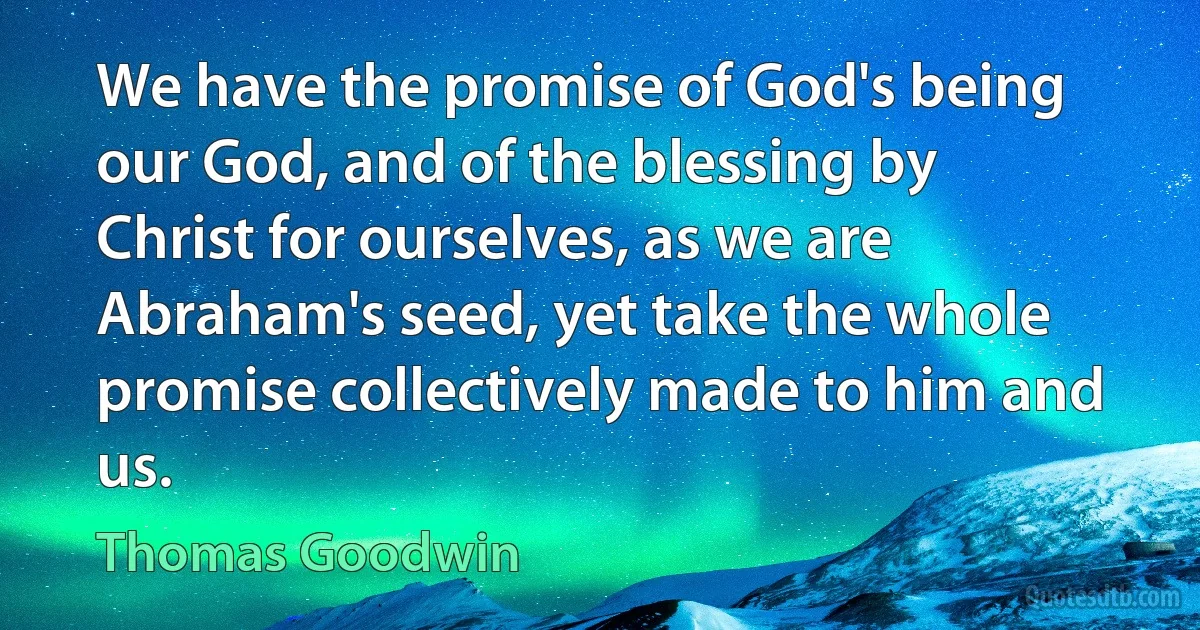 We have the promise of God's being our God, and of the blessing by Christ for ourselves, as we are Abraham's seed, yet take the whole promise collectively made to him and us. (Thomas Goodwin)