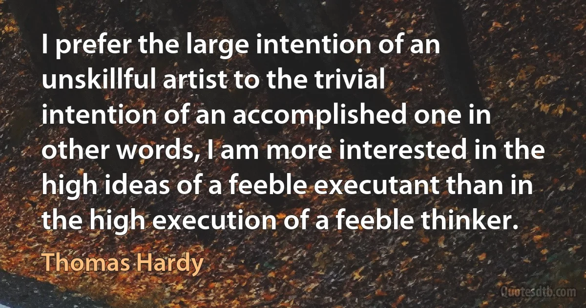 I prefer the large intention of an unskillful artist to the trivial intention of an accomplished one in other words, I am more interested in the high ideas of a feeble executant than in the high execution of a feeble thinker. (Thomas Hardy)