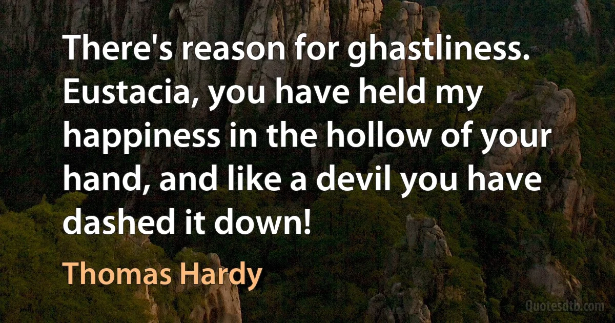 There's reason for ghastliness. Eustacia, you have held my happiness in the hollow of your hand, and like a devil you have dashed it down! (Thomas Hardy)