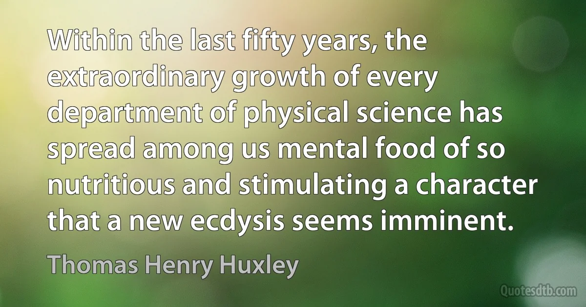 Within the last fifty years, the extraordinary growth of every department of physical science has spread among us mental food of so nutritious and stimulating a character that a new ecdysis seems imminent. (Thomas Henry Huxley)