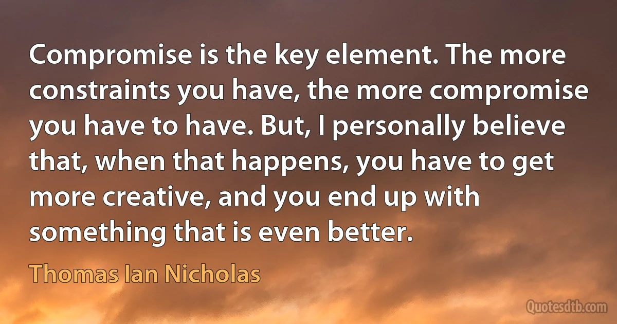 Compromise is the key element. The more constraints you have, the more compromise you have to have. But, I personally believe that, when that happens, you have to get more creative, and you end up with something that is even better. (Thomas Ian Nicholas)