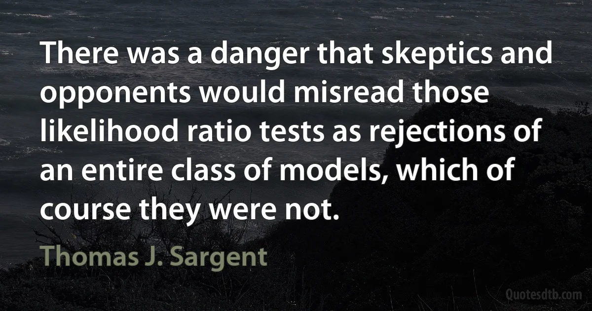 There was a danger that skeptics and opponents would misread those likelihood ratio tests as rejections of an entire class of models, which of course they were not. (Thomas J. Sargent)