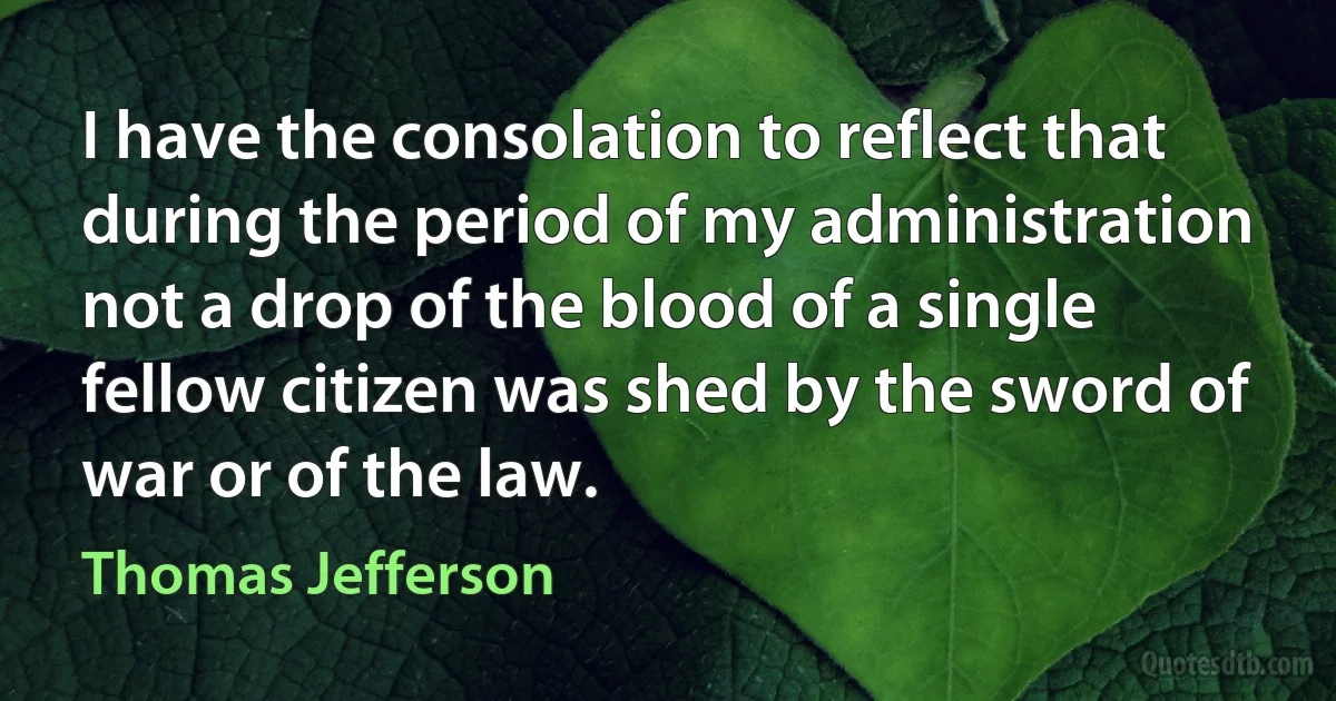 I have the consolation to reflect that during the period of my administration not a drop of the blood of a single fellow citizen was shed by the sword of war or of the law. (Thomas Jefferson)