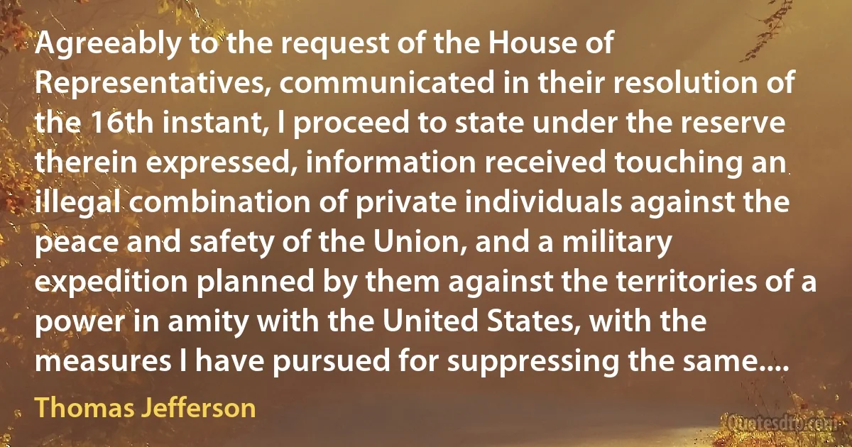 Agreeably to the request of the House of Representatives, communicated in their resolution of the 16th instant, I proceed to state under the reserve therein expressed, information received touching an illegal combination of private individuals against the peace and safety of the Union, and a military expedition planned by them against the territories of a power in amity with the United States, with the measures I have pursued for suppressing the same.... (Thomas Jefferson)