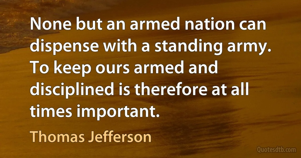 None but an armed nation can dispense with a standing army. To keep ours armed and disciplined is therefore at all times important. (Thomas Jefferson)