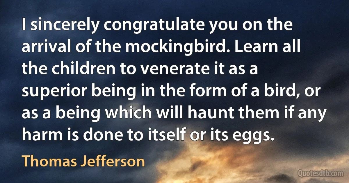 I sincerely congratulate you on the arrival of the mockingbird. Learn all the children to venerate it as a superior being in the form of a bird, or as a being which will haunt them if any harm is done to itself or its eggs. (Thomas Jefferson)