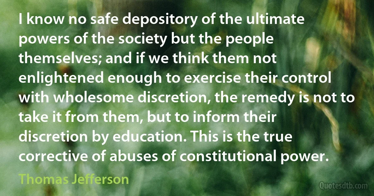 I know no safe depository of the ultimate powers of the society but the people themselves; and if we think them not enlightened enough to exercise their control with wholesome discretion, the remedy is not to take it from them, but to inform their discretion by education. This is the true corrective of abuses of constitutional power. (Thomas Jefferson)