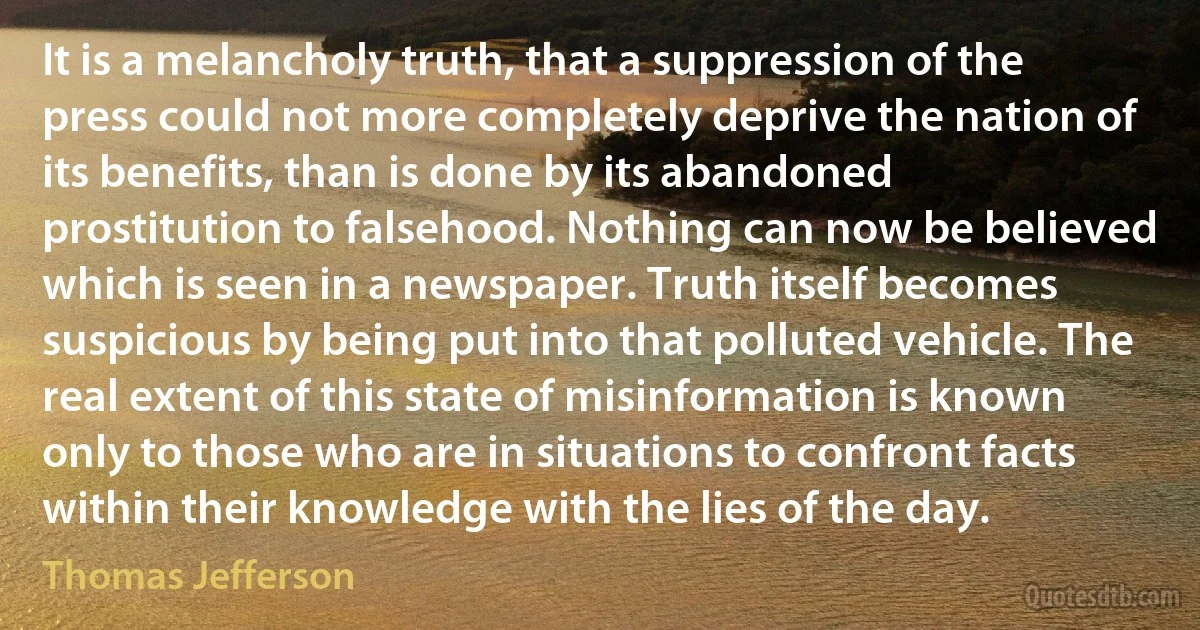 It is a melancholy truth, that a suppression of the press could not more completely deprive the nation of its benefits, than is done by its abandoned prostitution to falsehood. Nothing can now be believed which is seen in a newspaper. Truth itself becomes suspicious by being put into that polluted vehicle. The real extent of this state of misinformation is known only to those who are in situations to confront facts within their knowledge with the lies of the day. (Thomas Jefferson)