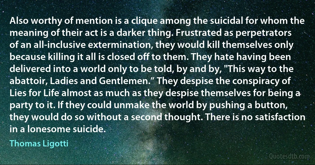 Also worthy of mention is a clique among the suicidal for whom the meaning of their act is a darker thing. Frustrated as perpetrators of an all-inclusive extermination, they would kill themselves only because killing it all is closed off to them. They hate having been delivered into a world only to be told, by and by, "This way to the abattoir, Ladies and Gentlemen.” They despise the conspiracy of Lies for Life almost as much as they despise themselves for being a party to it. If they could unmake the world by pushing a button, they would do so without a second thought. There is no satisfaction in a lonesome suicide. (Thomas Ligotti)