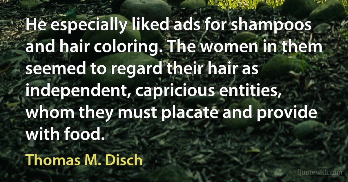 He especially liked ads for shampoos and hair coloring. The women in them seemed to regard their hair as independent, capricious entities, whom they must placate and provide with food. (Thomas M. Disch)