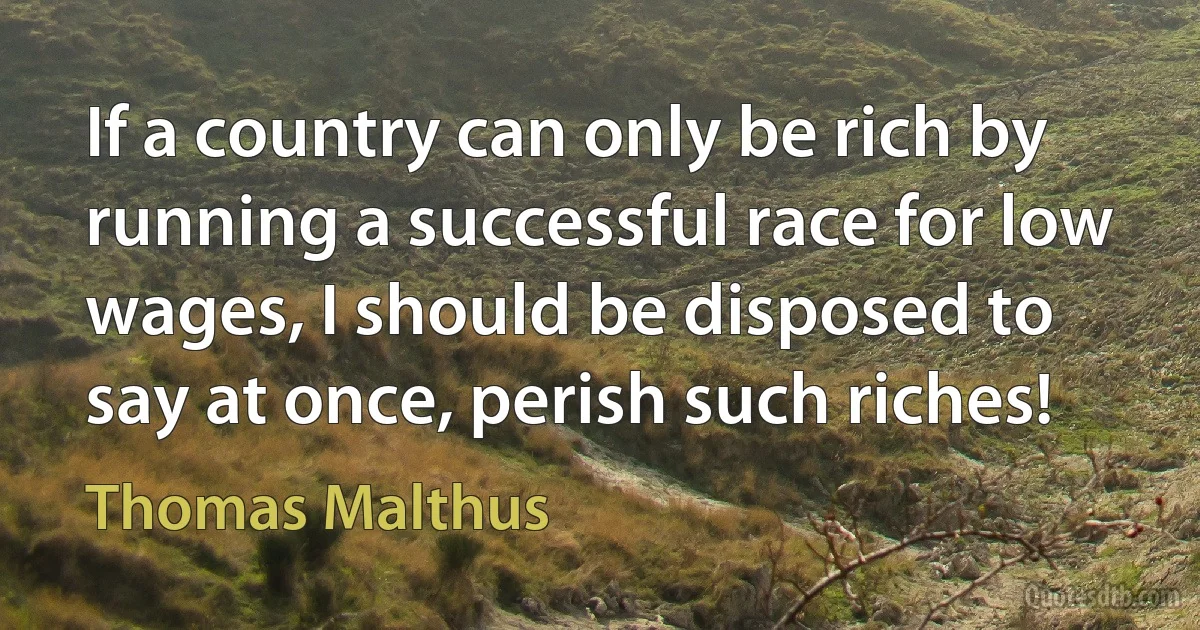 If a country can only be rich by running a successful race for low wages, I should be disposed to say at once, perish such riches! (Thomas Malthus)