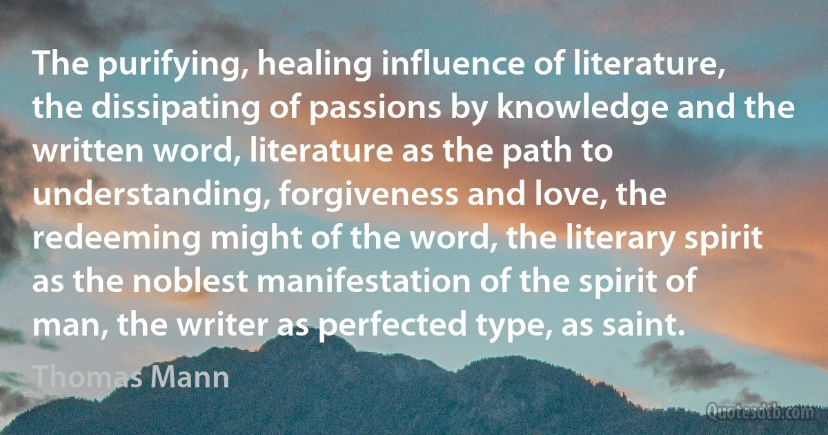 The purifying, healing influence of literature, the dissipating of passions by knowledge and the written word, literature as the path to understanding, forgiveness and love, the redeeming might of the word, the literary spirit as the noblest manifestation of the spirit of man, the writer as perfected type, as saint. (Thomas Mann)