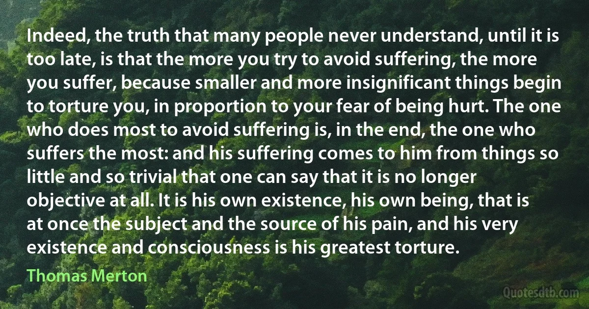 Indeed, the truth that many people never understand, until it is too late, is that the more you try to avoid suffering, the more you suffer, because smaller and more insignificant things begin to torture you, in proportion to your fear of being hurt. The one who does most to avoid suffering is, in the end, the one who suffers the most: and his suffering comes to him from things so little and so trivial that one can say that it is no longer objective at all. It is his own existence, his own being, that is at once the subject and the source of his pain, and his very existence and consciousness is his greatest torture. (Thomas Merton)