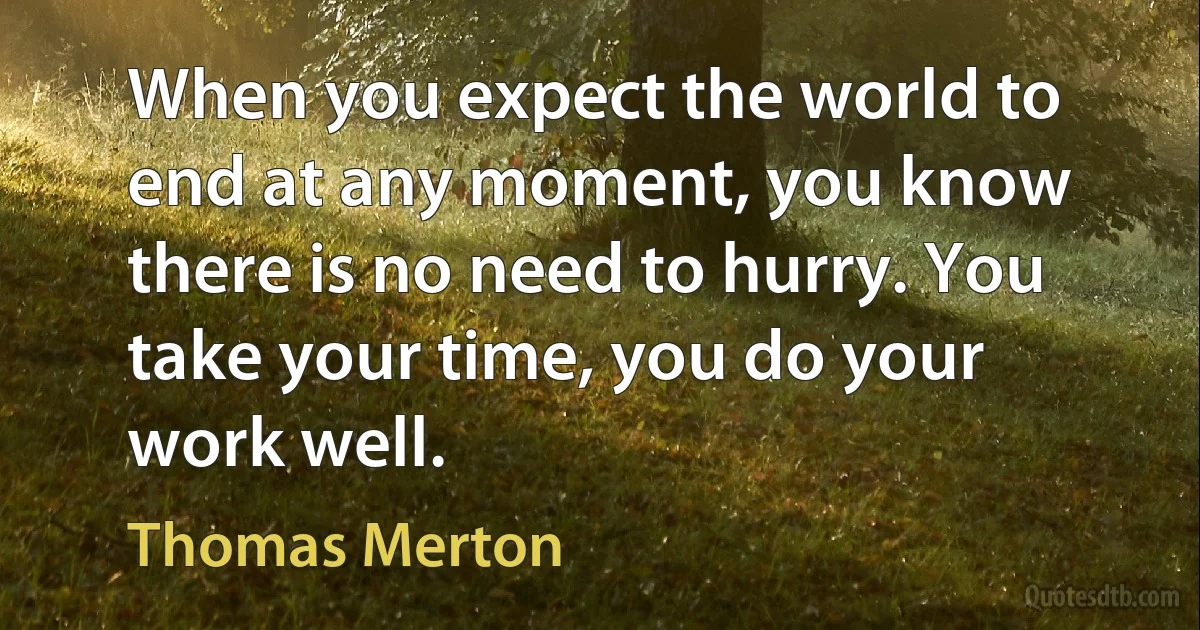 When you expect the world to end at any moment, you know there is no need to hurry. You take your time, you do your work well. (Thomas Merton)