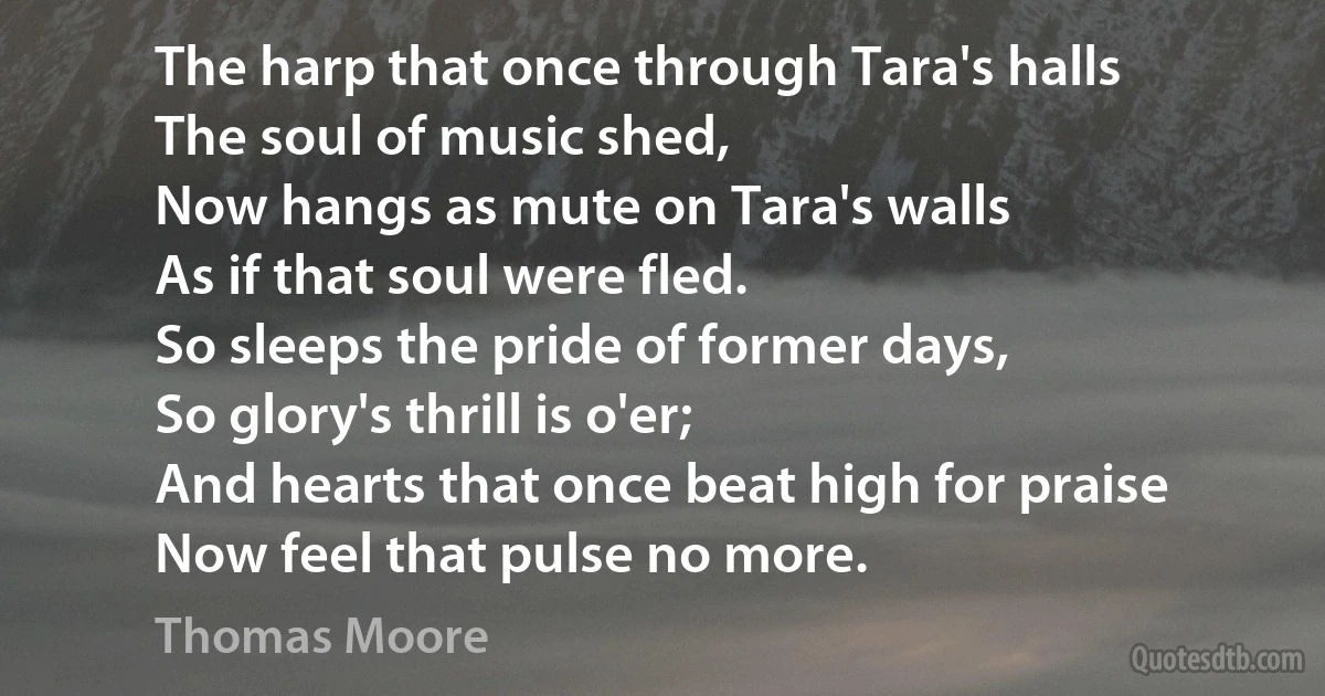 The harp that once through Tara's halls
The soul of music shed,
Now hangs as mute on Tara's walls
As if that soul were fled.
So sleeps the pride of former days,
So glory's thrill is o'er;
And hearts that once beat high for praise
Now feel that pulse no more. (Thomas Moore)