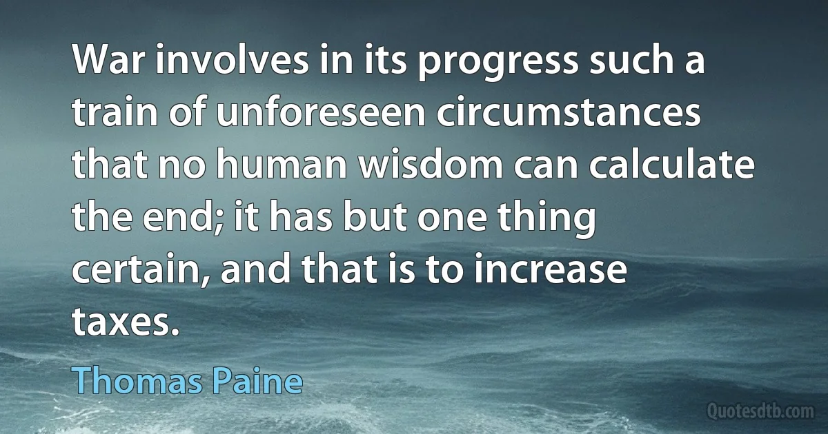 War involves in its progress such a train of unforeseen circumstances that no human wisdom can calculate the end; it has but one thing certain, and that is to increase taxes. (Thomas Paine)