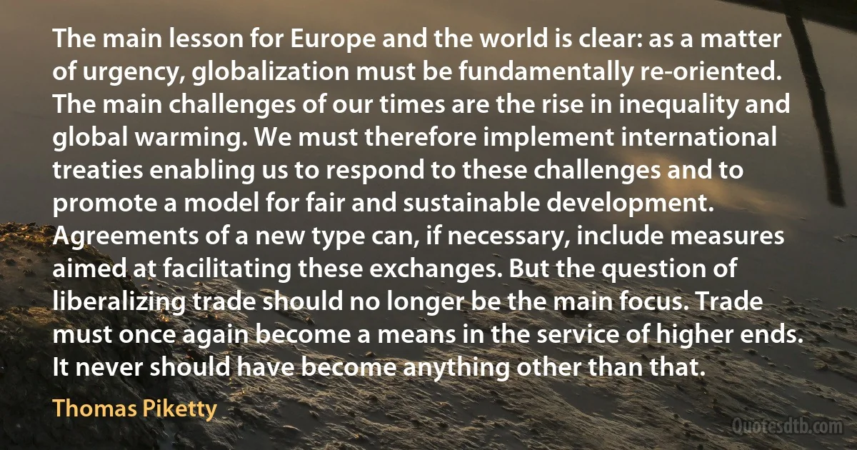 The main lesson for Europe and the world is clear: as a matter of urgency, globalization must be fundamentally re-oriented. The main challenges of our times are the rise in inequality and global warming. We must therefore implement international treaties enabling us to respond to these challenges and to promote a model for fair and sustainable development. Agreements of a new type can, if necessary, include measures aimed at facilitating these exchanges. But the question of liberalizing trade should no longer be the main focus. Trade must once again become a means in the service of higher ends. It never should have become anything other than that. (Thomas Piketty)