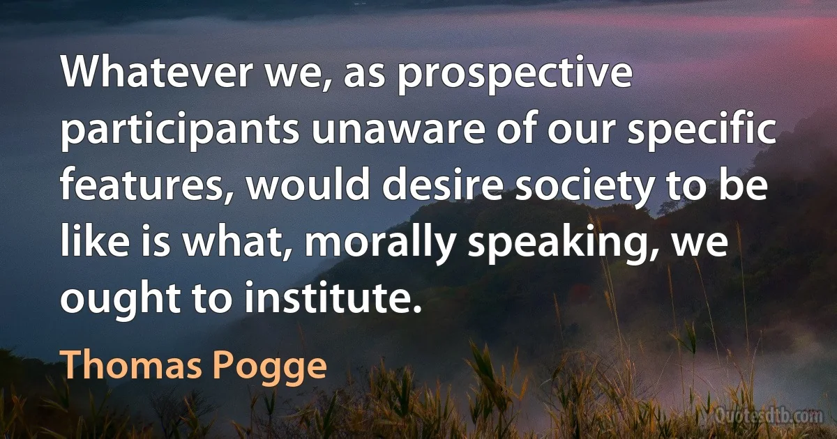 Whatever we, as prospective participants unaware of our specific features, would desire society to be like is what, morally speaking, we ought to institute. (Thomas Pogge)