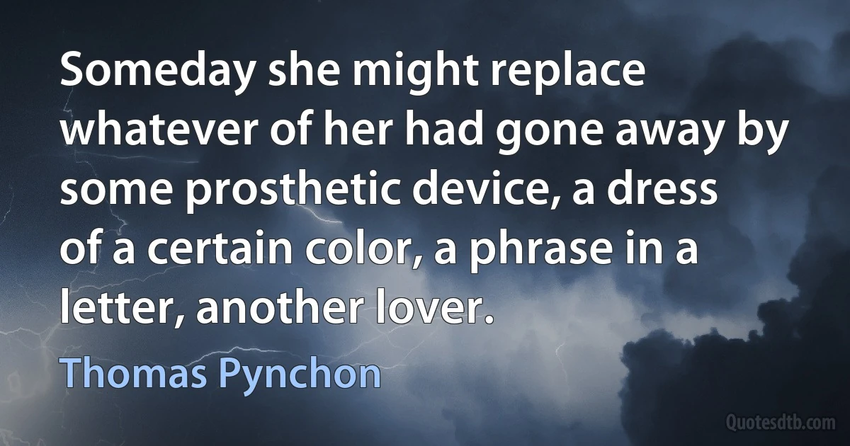 Someday she might replace whatever of her had gone away by some prosthetic device, a dress of a certain color, a phrase in a letter, another lover. (Thomas Pynchon)