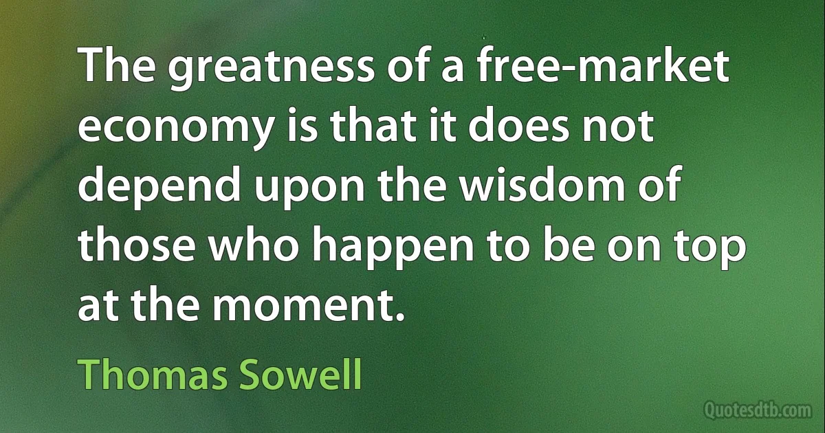 The greatness of a free-market economy is that it does not depend upon the wisdom of those who happen to be on top at the moment. (Thomas Sowell)