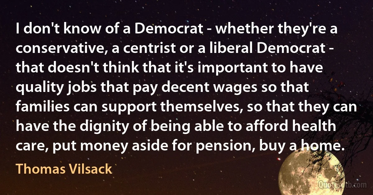 I don't know of a Democrat - whether they're a conservative, a centrist or a liberal Democrat - that doesn't think that it's important to have quality jobs that pay decent wages so that families can support themselves, so that they can have the dignity of being able to afford health care, put money aside for pension, buy a home. (Thomas Vilsack)