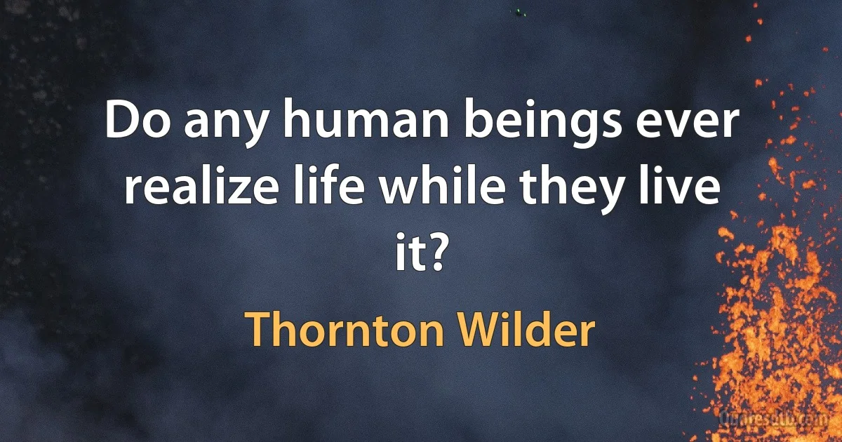 Do any human beings ever realize life while they live it? (Thornton Wilder)