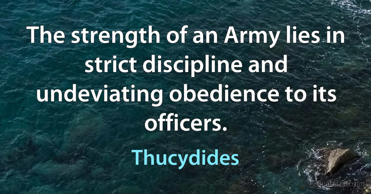 The strength of an Army lies in strict discipline and undeviating obedience to its officers. (Thucydides)