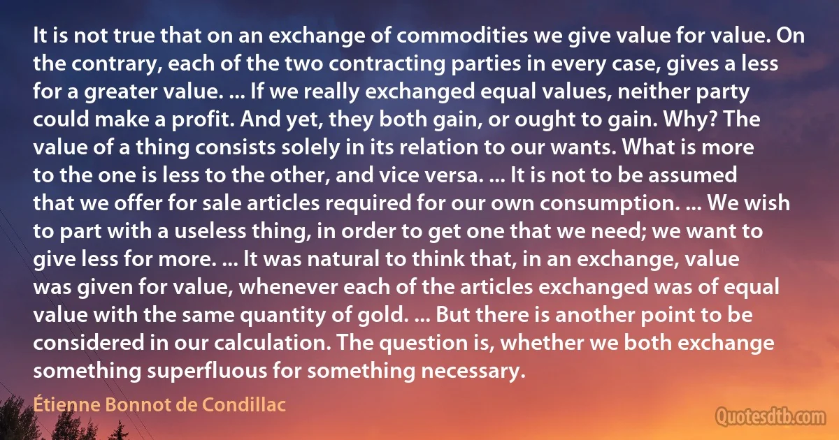 It is not true that on an exchange of commodities we give value for value. On the contrary, each of the two contracting parties in every case, gives a less for a greater value. ... If we really exchanged equal values, neither party could make a profit. And yet, they both gain, or ought to gain. Why? The value of a thing consists solely in its relation to our wants. What is more to the one is less to the other, and vice versa. ... It is not to be assumed that we offer for sale articles required for our own consumption. ... We wish to part with a useless thing, in order to get one that we need; we want to give less for more. ... It was natural to think that, in an exchange, value was given for value, whenever each of the articles exchanged was of equal value with the same quantity of gold. ... But there is another point to be considered in our calculation. The question is, whether we both exchange something superfluous for something necessary. (Étienne Bonnot de Condillac)