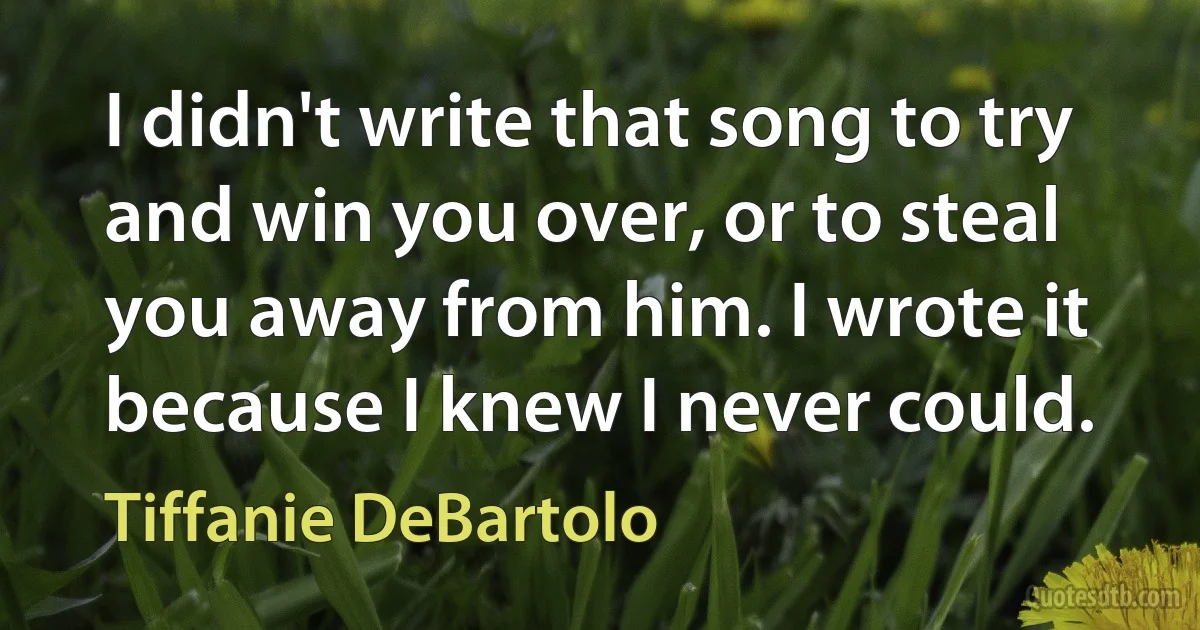 I didn't write that song to try and win you over, or to steal you away from him. I wrote it because I knew I never could. (Tiffanie DeBartolo)