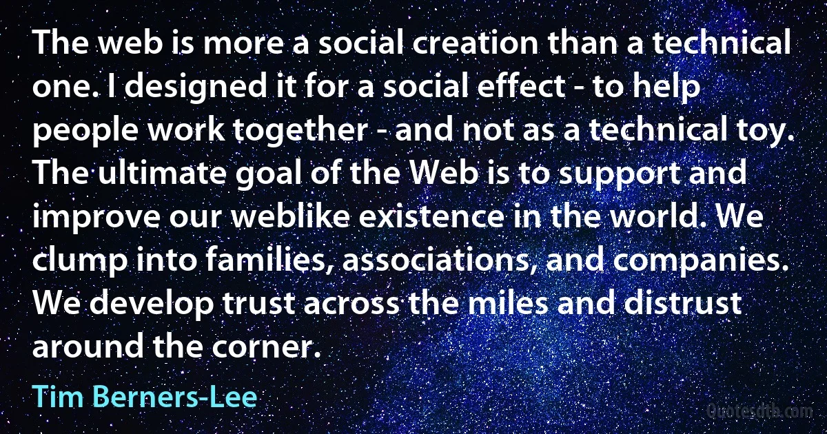 The web is more a social creation than a technical one. I designed it for a social effect - to help people work together - and not as a technical toy. The ultimate goal of the Web is to support and improve our weblike existence in the world. We clump into families, associations, and companies. We develop trust across the miles and distrust around the corner. (Tim Berners-Lee)