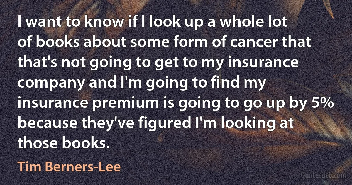 I want to know if I look up a whole lot of books about some form of cancer that that's not going to get to my insurance company and I'm going to find my insurance premium is going to go up by 5% because they've figured I'm looking at those books. (Tim Berners-Lee)