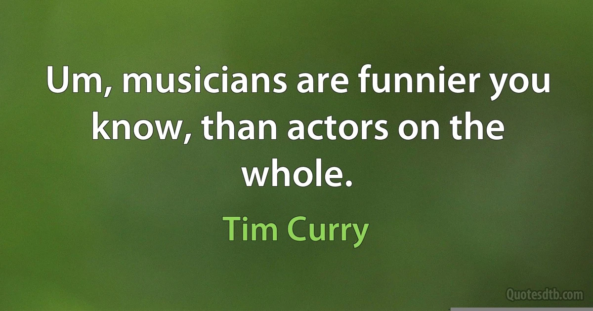 Um, musicians are funnier you know, than actors on the whole. (Tim Curry)