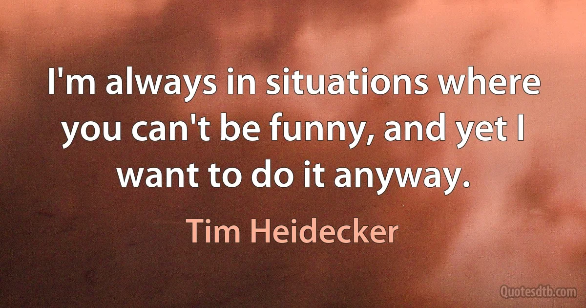 I'm always in situations where you can't be funny, and yet I want to do it anyway. (Tim Heidecker)