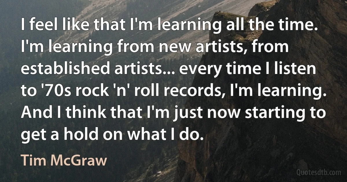 I feel like that I'm learning all the time. I'm learning from new artists, from established artists... every time I listen to '70s rock 'n' roll records, I'm learning. And I think that I'm just now starting to get a hold on what I do. (Tim McGraw)