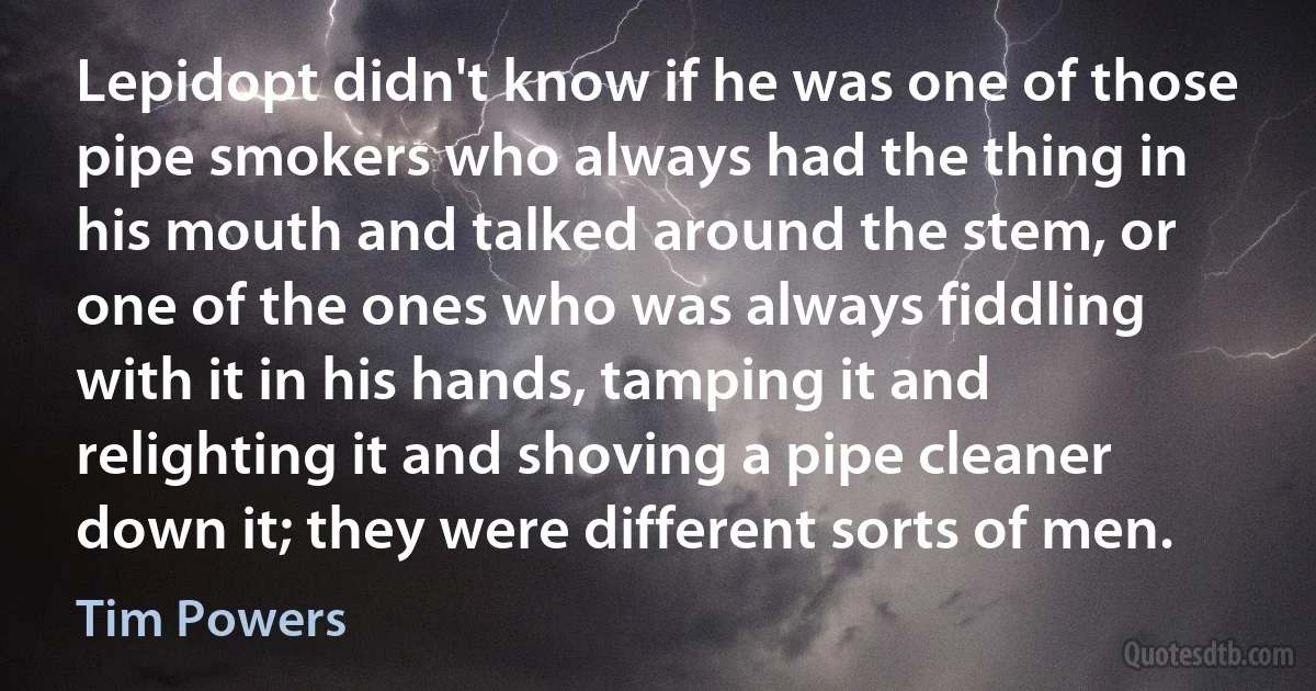 Lepidopt didn't know if he was one of those pipe smokers who always had the thing in his mouth and talked around the stem, or one of the ones who was always fiddling with it in his hands, tamping it and relighting it and shoving a pipe cleaner down it; they were different sorts of men. (Tim Powers)