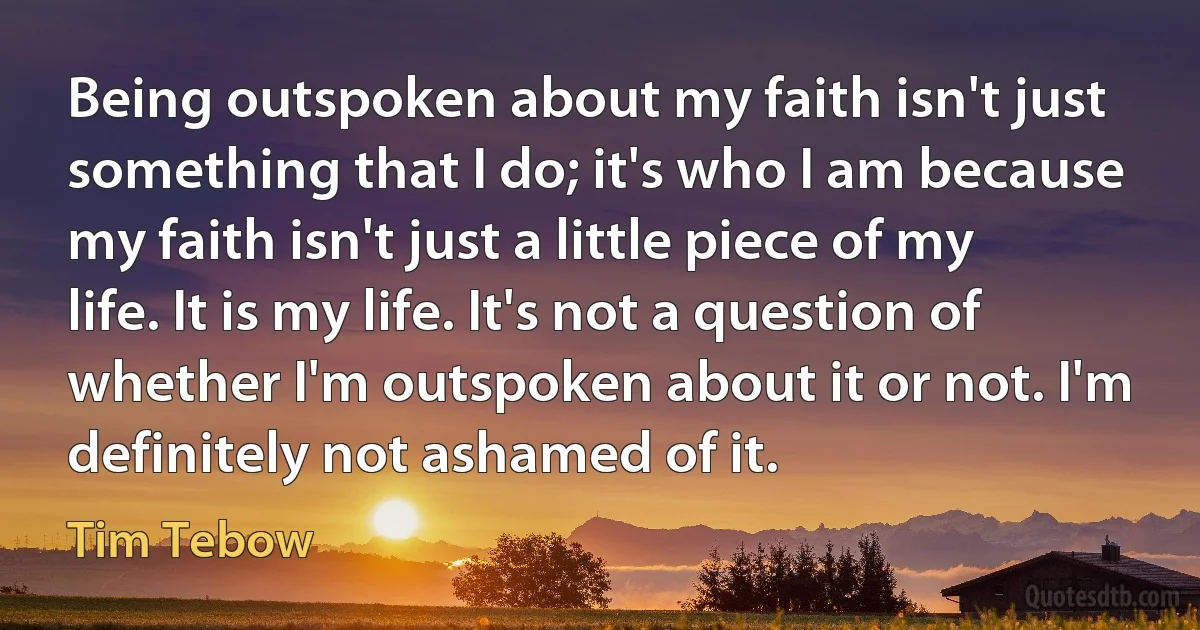 Being outspoken about my faith isn't just something that I do; it's who I am because my faith isn't just a little piece of my life. It is my life. It's not a question of whether I'm outspoken about it or not. I'm definitely not ashamed of it. (Tim Tebow)