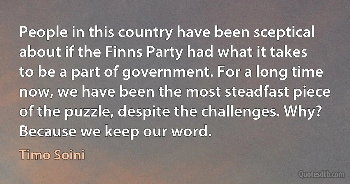 People in this country have been sceptical about if the Finns Party had what it takes to be a part of government. For a long time now, we have been the most steadfast piece of the puzzle, despite the challenges. Why? Because we keep our word. (Timo Soini)