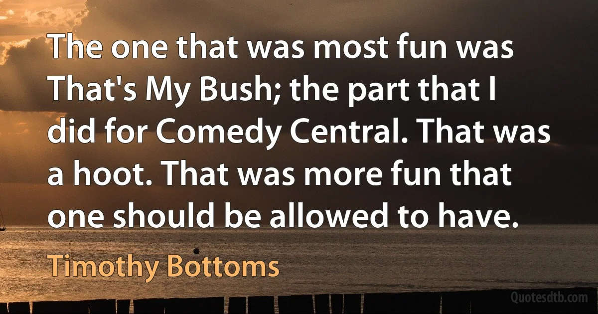 The one that was most fun was That's My Bush; the part that I did for Comedy Central. That was a hoot. That was more fun that one should be allowed to have. (Timothy Bottoms)