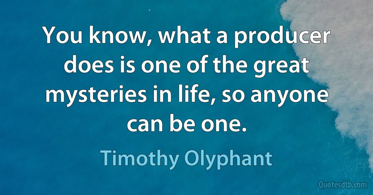 You know, what a producer does is one of the great mysteries in life, so anyone can be one. (Timothy Olyphant)