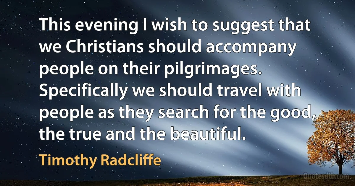 This evening I wish to suggest that we Christians should accompany people on their pilgrimages. Specifically we should travel with people as they search for the good, the true and the beautiful. (Timothy Radcliffe)