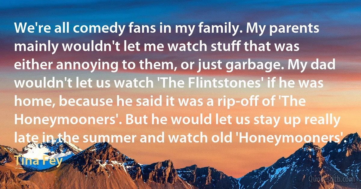 We're all comedy fans in my family. My parents mainly wouldn't let me watch stuff that was either annoying to them, or just garbage. My dad wouldn't let us watch 'The Flintstones' if he was home, because he said it was a rip-off of 'The Honeymooners'. But he would let us stay up really late in the summer and watch old 'Honeymooners'. (Tina Fey)