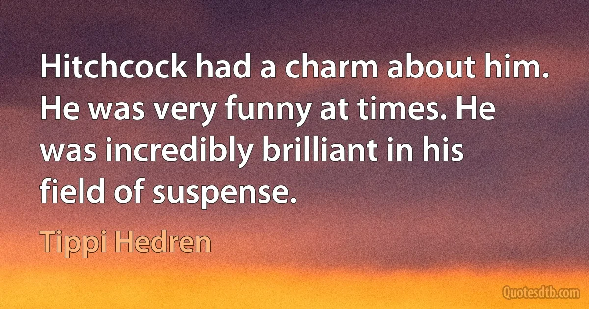 Hitchcock had a charm about him. He was very funny at times. He was incredibly brilliant in his field of suspense. (Tippi Hedren)