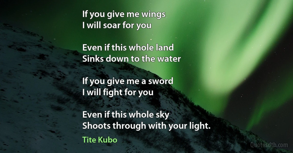 If you give me wings
I will soar for you

Even if this whole land
Sinks down to the water

If you give me a sword
I will fight for you

Even if this whole sky
Shoots through with your light. (Tite Kubo)